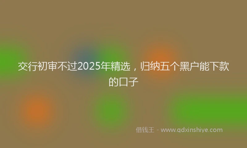 交行初审不过2025年精选，归纳五个黑户能下款的口子