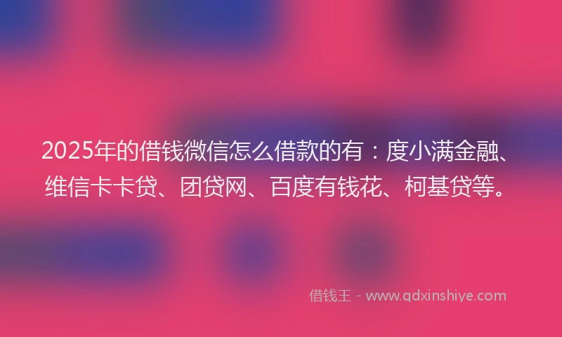 2025年的借钱微信怎么借款的有：度小满金融、维信卡卡贷、团贷网、百度有钱花、柯基贷等。