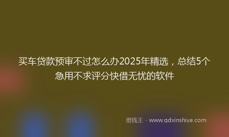 买车贷款预审不过怎么办2025年精选，总结5个急用不求评分快借无忧的软件