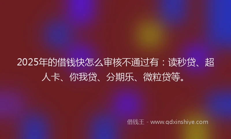 2025年的借钱快怎么审核不通过有：读秒贷、超人卡、你我贷、分期乐、微粒贷等。
