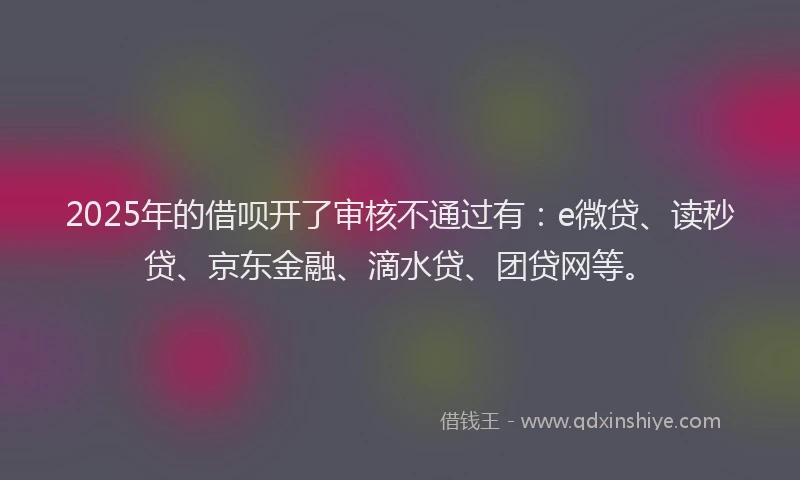 2025年的借呗开了审核不通过有：e微贷、读秒贷、京东金融、滴水贷、团贷网等。
