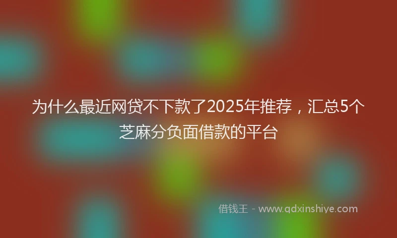 为什么最近网贷不下款了2025年推荐，汇总5个芝麻分负面借款的平台