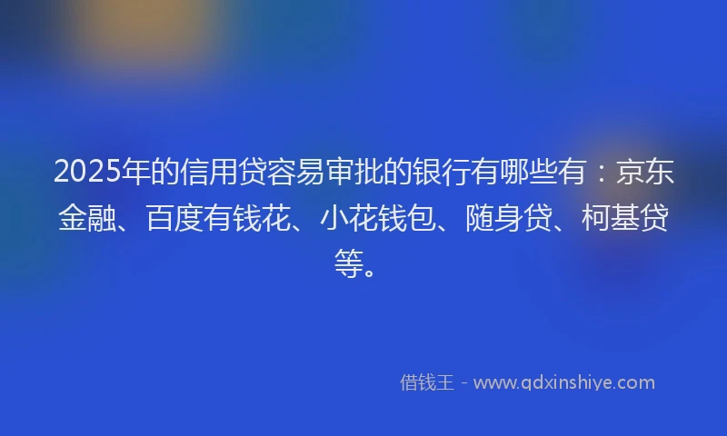 2025年的信用贷容易审批的银行有哪些有：京东金融、百度有钱花、小花钱包、随身贷、柯基贷等。