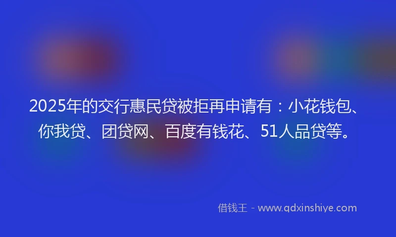 2025年的交行惠民贷被拒再申请有：小花钱包、你我贷、团贷网、百度有钱花、51人品贷等。