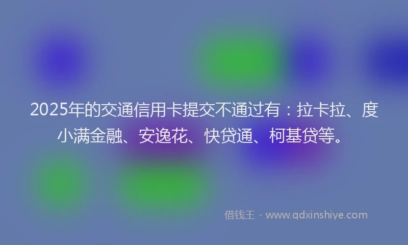 2025年的交通信用卡提交不通过有：拉卡拉、度小满金融、安逸花、快贷通、柯基贷等。
