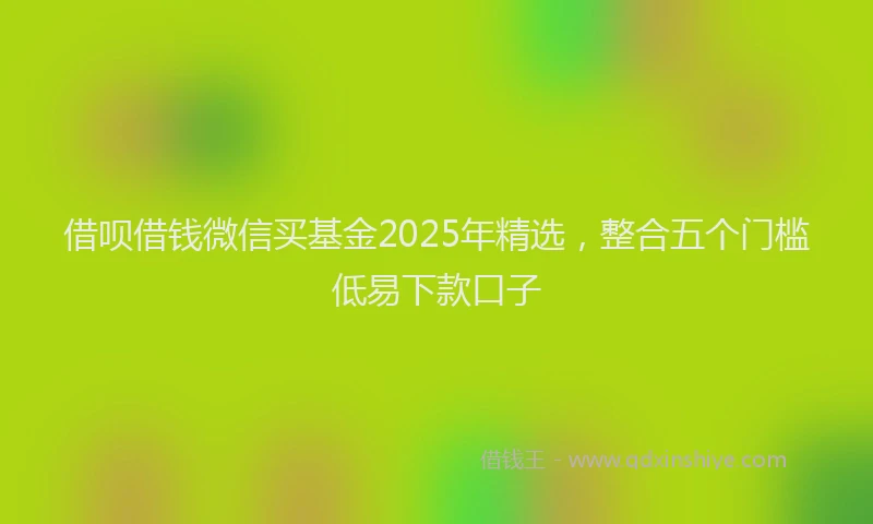 借呗借钱微信买基金2025年精选，整合五个门槛低易下款口子
