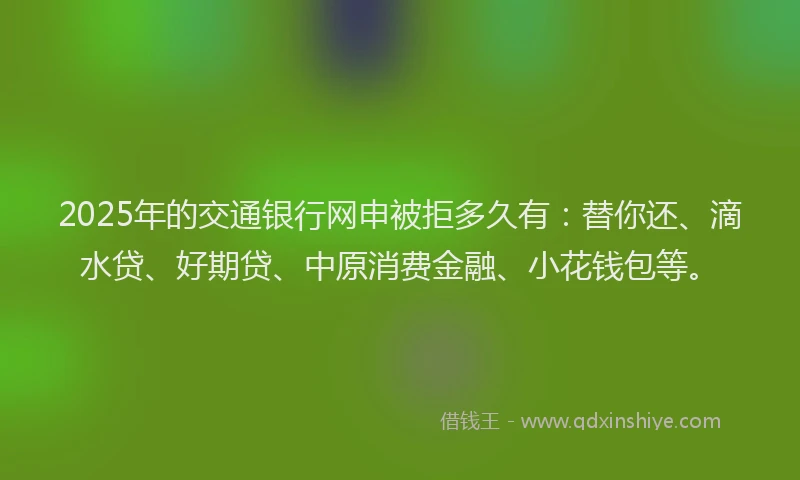2025年的交通银行网申被拒多久有：替你还、滴水贷、好期贷、中原消费金融、小花钱包等。