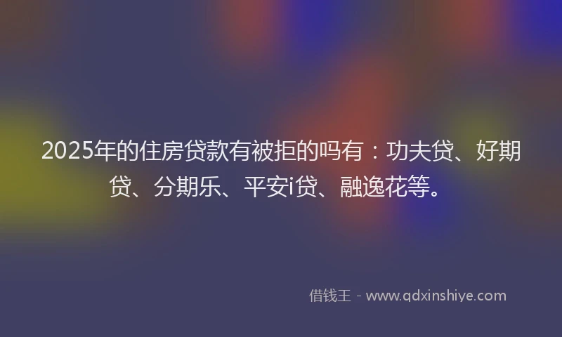 2025年的住房贷款有被拒的吗有：功夫贷、好期贷、分期乐、平安i贷、融逸花等。