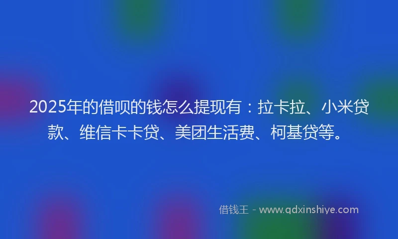 2025年的借呗的钱怎么提现有：拉卡拉、小米贷款、维信卡卡贷、美团生活费、柯基贷等。