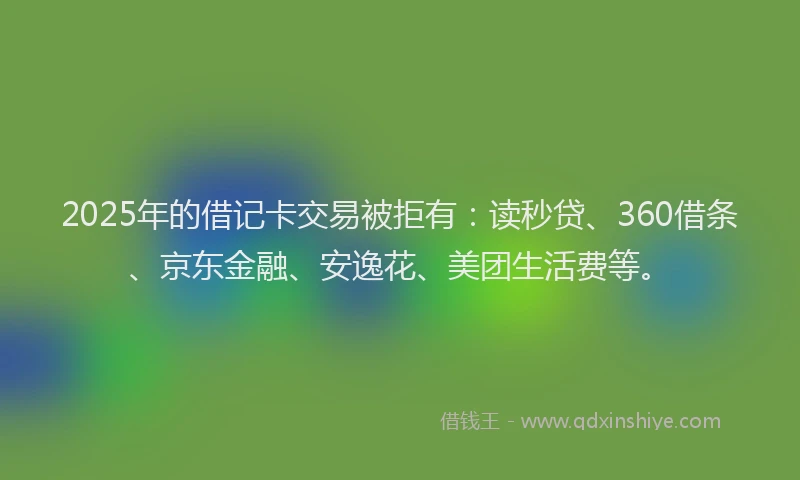2025年的借记卡交易被拒有：读秒贷、360借条、京东金融、安逸花、美团生活费等。