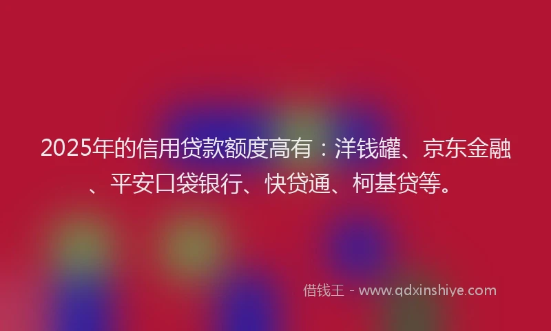 2025年的信用贷款额度高有：洋钱罐、京东金融、平安口袋银行、快贷通、柯基贷等。