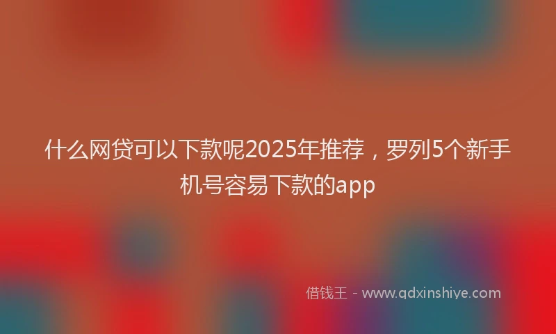 什么网贷可以下款呢2025年推荐，罗列5个新手机号容易下款的app
