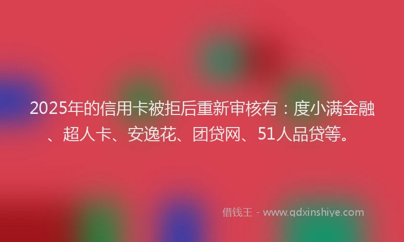 2025年的信用卡被拒后重新审核有：度小满金融、超人卡、安逸花、团贷网、51人品贷等。