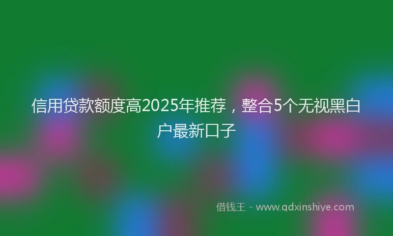 信用贷款额度高2025年推荐，整合5个无视黑白户最新口子