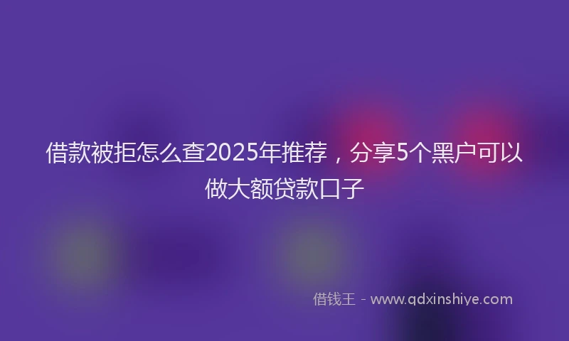 借款被拒怎么查2025年推荐，分享5个黑户可以做大额贷款口子