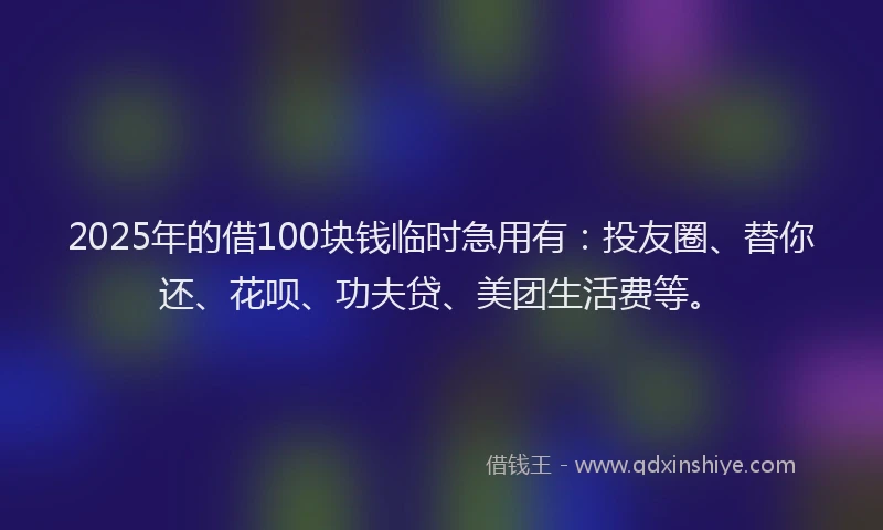 2025年的借100块钱临时急用有：投友圈、替你还、花呗、功夫贷、美团生活费等。