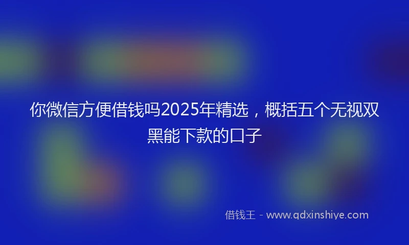 你微信方便借钱吗2025年精选，概括五个无视双黑能下款的口子