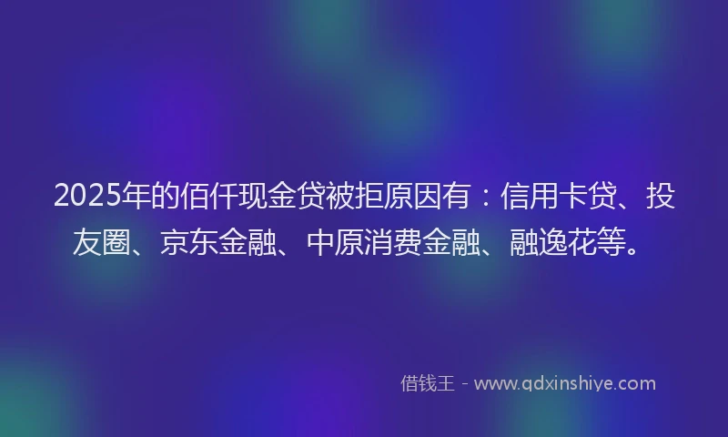 2025年的佰仟现金贷被拒原因有：信用卡贷、投友圈、京东金融、中原消费金融、融逸花等。