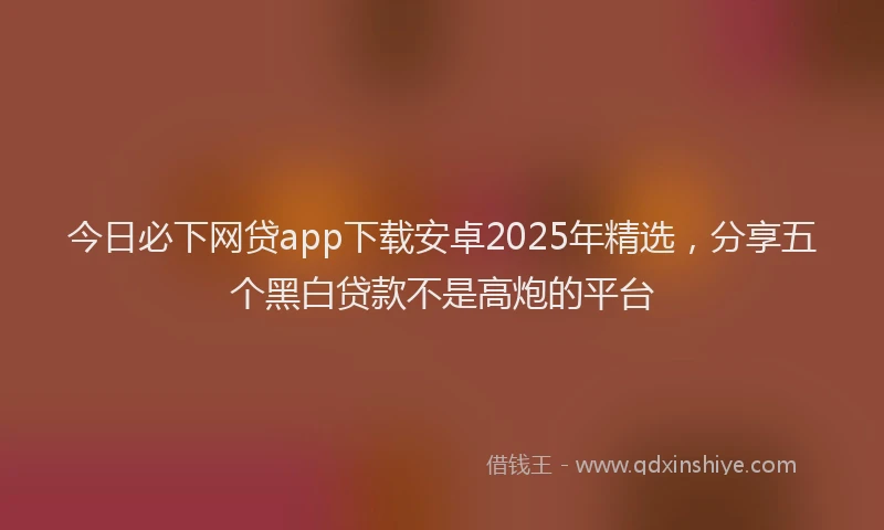 今日必下网贷app下载安卓2025年精选，分享五个黑白贷款不是高炮的平台