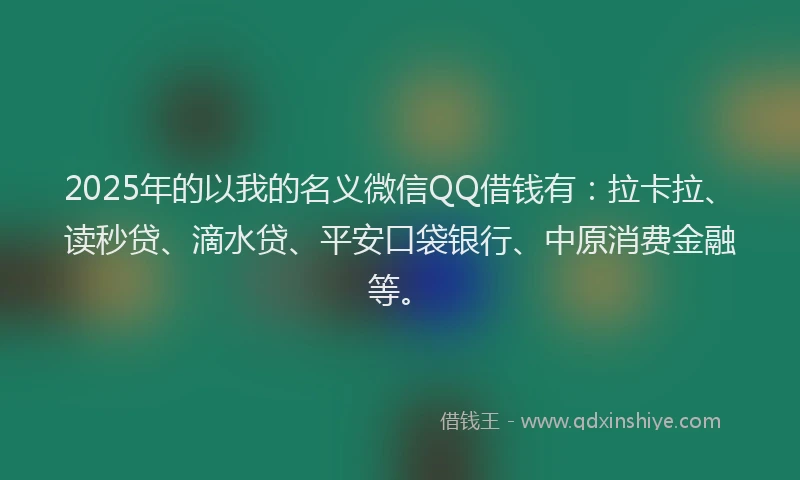 2025年的以我的名义微信QQ借钱有：拉卡拉、读秒贷、滴水贷、平安口袋银行、中原消费金融等。