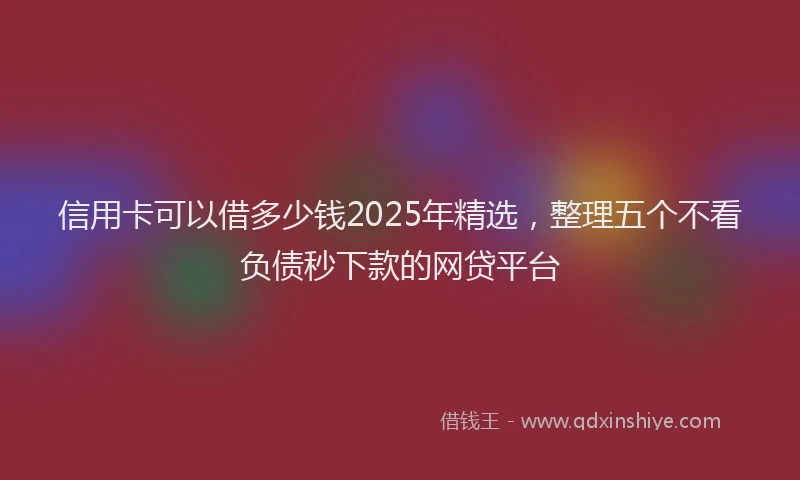 信用卡可以借多少钱2025年精选，整理五个不看负债秒下款的网贷平台