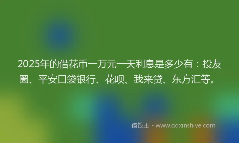 2025年的借花币一万元一天利息是多少有：投友圈、平安口袋银行、花呗、我来贷、东方汇等。