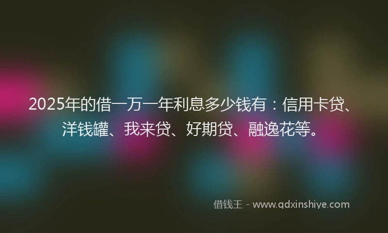 2025年的借一万一年利息多少钱有：信用卡贷、洋钱罐、我来贷、好期贷、融逸花等。