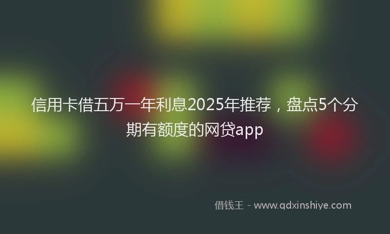信用卡借五万一年利息2025年推荐，盘点5个分期有额度的网贷app