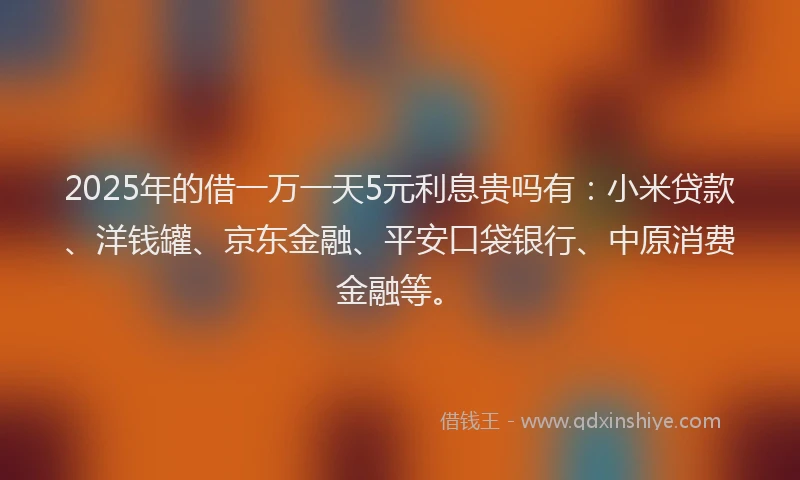 2025年的借一万一天5元利息贵吗有：小米贷款、洋钱罐、京东金融、平安口袋银行、中原消费金融等。