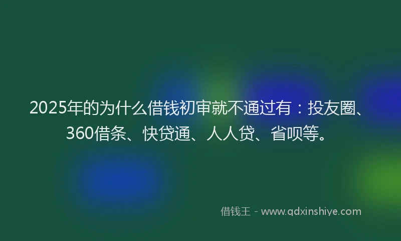 2025年的为什么借钱初审就不通过有：投友圈、360借条、快贷通、人人贷、省呗等。
