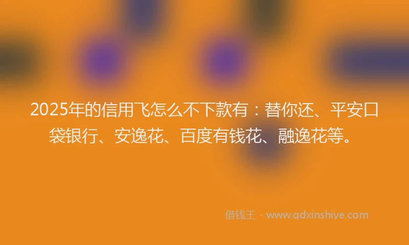 2025年的信用飞怎么不下款有：替你还、平安口袋银行、安逸花、百度有钱花、融逸花等。