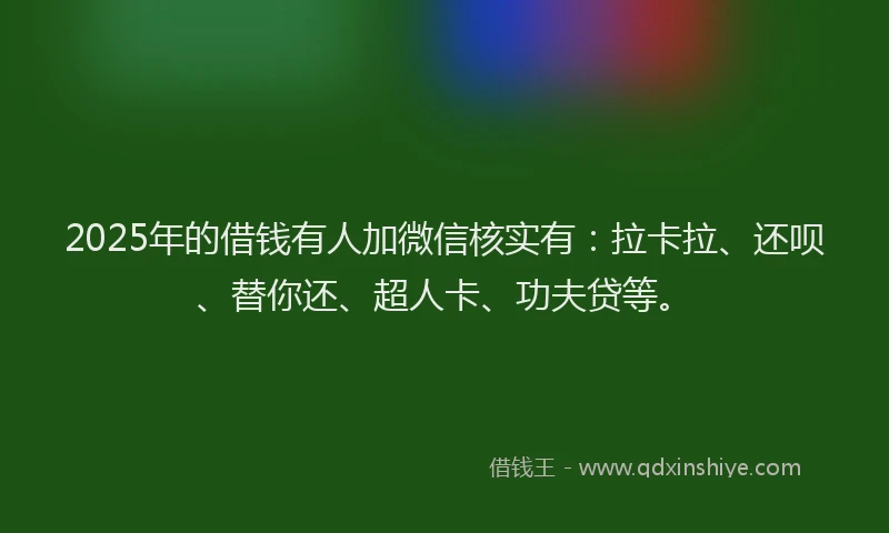 2025年的借钱有人加微信核实有：拉卡拉、还呗、替你还、超人卡、功夫贷等。