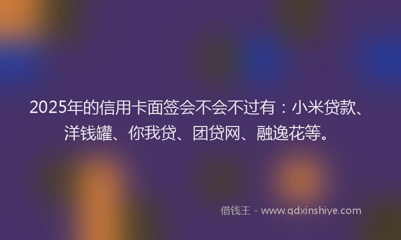 2025年的信用卡面签会不会不过有：小米贷款、洋钱罐、你我贷、团贷网、融逸花等。