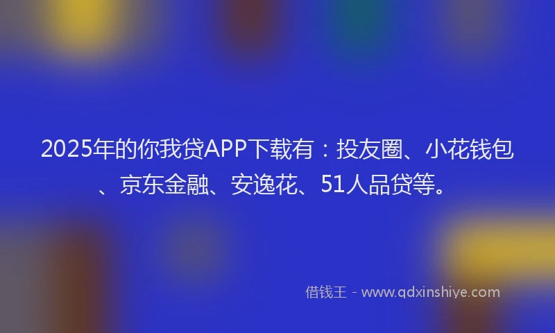 2025年的你我贷APP下载有：投友圈、小花钱包、京东金融、安逸花、51人品贷等。