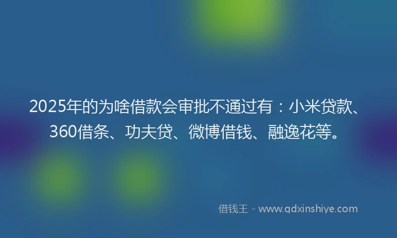 2025年的为啥借款会审批不通过有：小米贷款、360借条、功夫贷、微博借钱、融逸花等。
