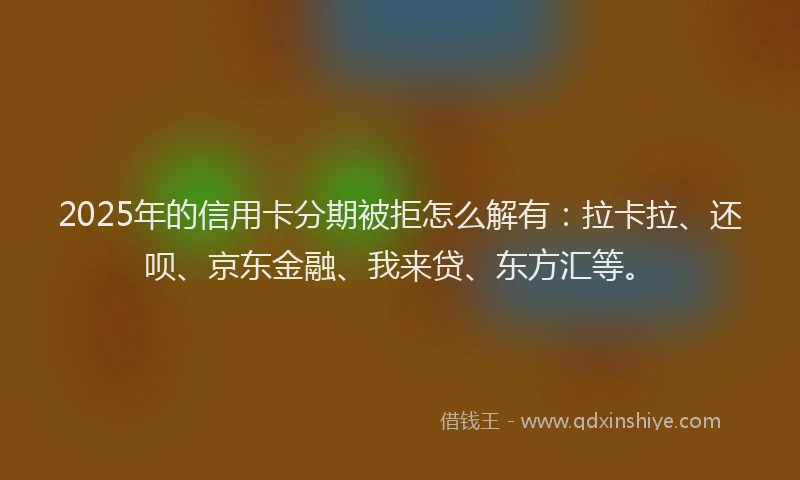 2025年的信用卡分期被拒怎么解有：拉卡拉、还呗、京东金融、我来贷、东方汇等。