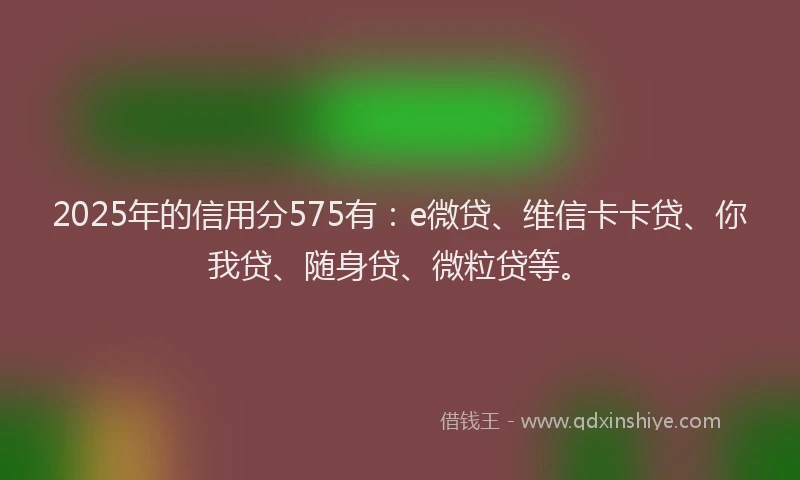 2025年的信用分575有：e微贷、维信卡卡贷、你我贷、随身贷、微粒贷等。