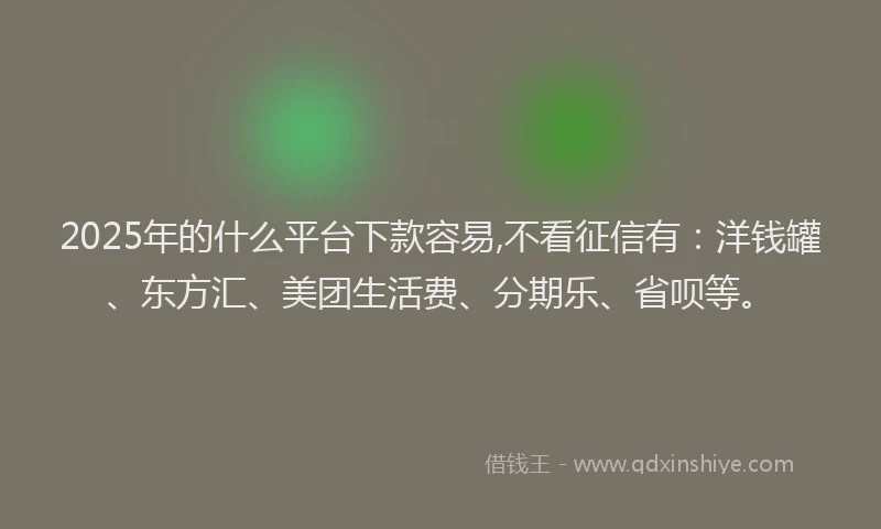 2025年的什么平台下款容易,不看征信有：洋钱罐、东方汇、美团生活费、分期乐、省呗等。