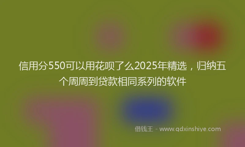 信用分550可以用花呗了么2025年精选，归纳五个周周到贷款相同系列的软件