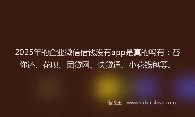2025年的企业微信借钱没有app是真的吗有：替你还、花呗、团贷网、快贷通、小花钱包等。