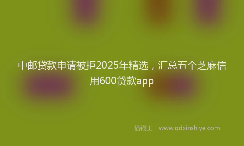 中邮贷款申请被拒2025年精选，汇总五个芝麻信用600贷款app