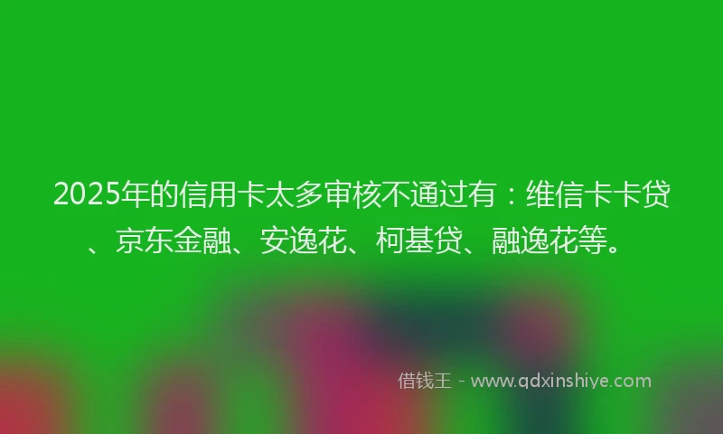 2025年的信用卡太多审核不通过有：维信卡卡贷、京东金融、安逸花、柯基贷、融逸花等。