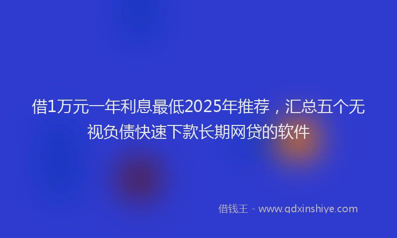借1万元一年利息最低2025年推荐，汇总五个无视负债快速下款长期网贷的软件