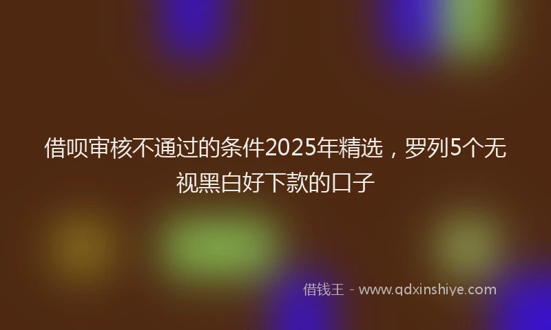 借呗审核不通过的条件2025年精选，罗列5个无视黑白好下款的口子
