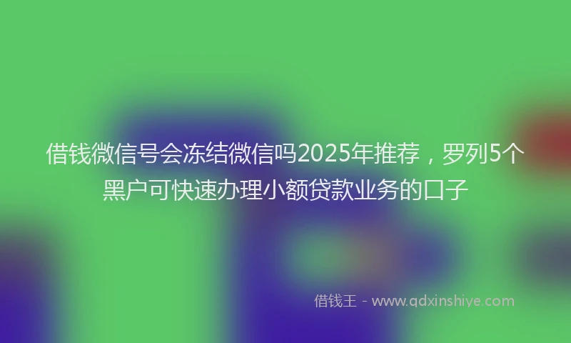 借钱微信号会冻结微信吗2025年推荐，罗列5个黑户可快速办理小额贷款业务的口子