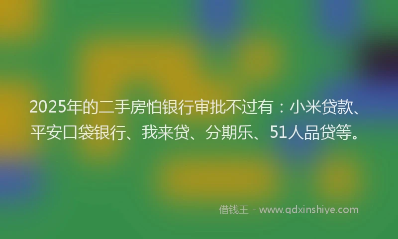 2025年的二手房怕银行审批不过有：小米贷款、平安口袋银行、我来贷、分期乐、51人品贷等。