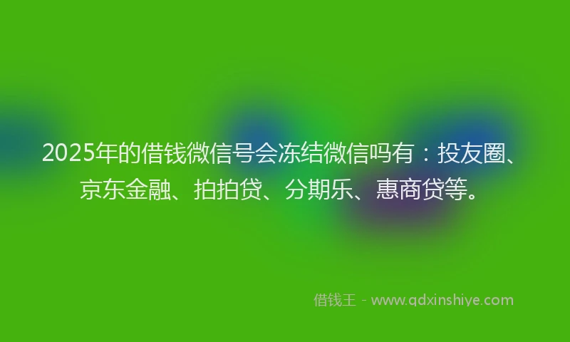 2025年的借钱微信号会冻结微信吗有：投友圈、京东金融、拍拍贷、分期乐、惠商贷等。