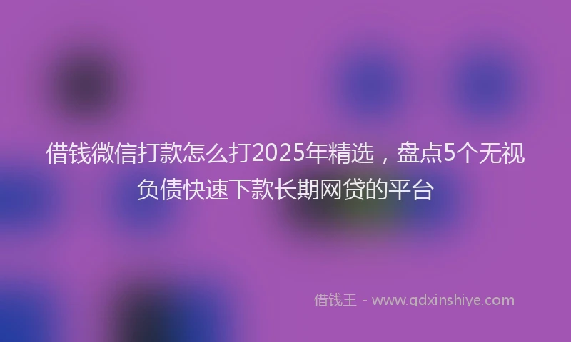 借钱微信打款怎么打2025年精选，盘点5个无视负债快速下款长期网贷的平台