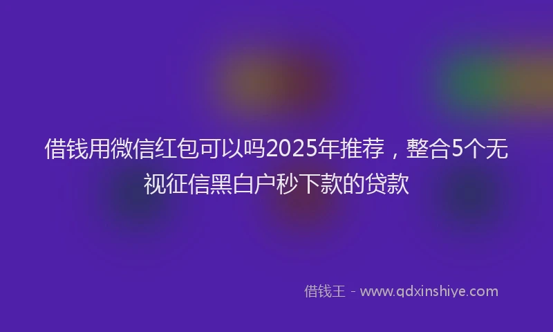 借钱用微信红包可以吗2025年推荐，整合5个无视征信黑白户秒下款的贷款