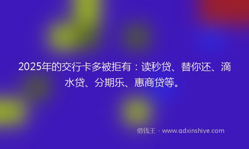 2025年的交行卡多被拒有：读秒贷、替你还、滴水贷、分期乐、惠商贷等。
